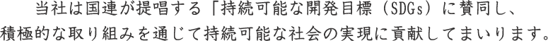 当社は国連が提唱する「持続可能な開発目標（SDGs）に賛同し、 積極的な取り組みを通じて持続可能な社会の実現に貢献してまいります。